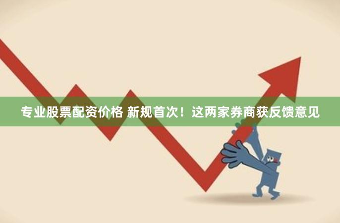 专业股票配资价格 新规首次！这两家券商获反馈意见