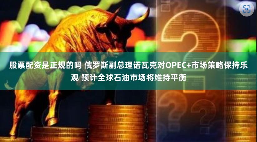 股票配资是正规的吗 俄罗斯副总理诺瓦克对OPEC+市场策略保持乐观 预计全球石油市场将维持平衡