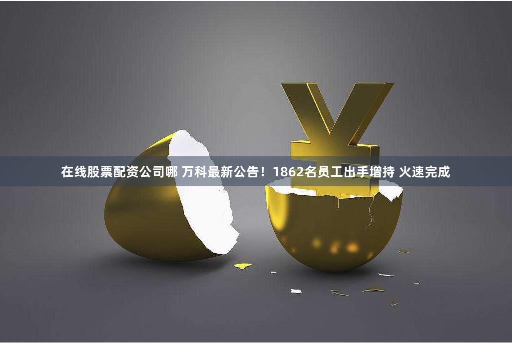 在线股票配资公司哪 万科最新公告！1862名员工出手增持 火速完成