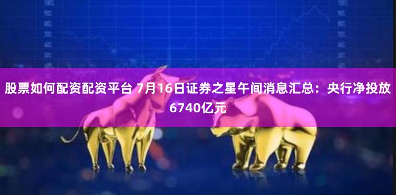 股票如何配资配资平台 7月16日证券之星午间消息汇总：央行净投放6740亿元