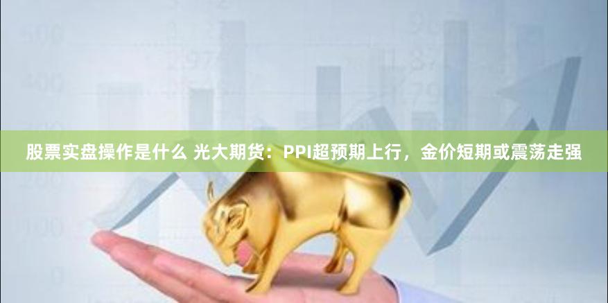 股票实盘操作是什么 光大期货：PPI超预期上行，金价短期或震荡走强