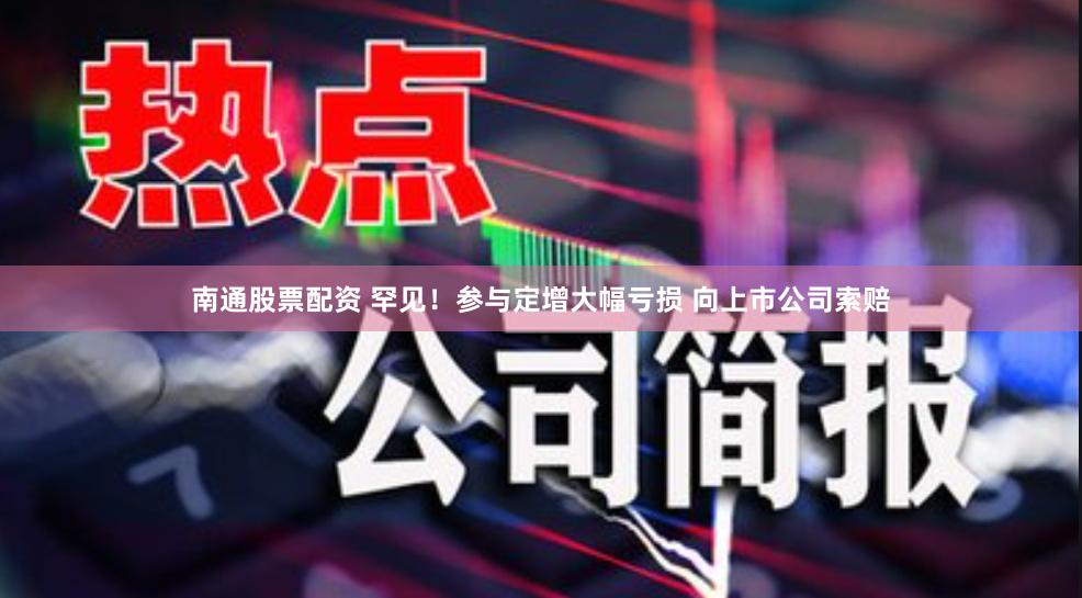 南通股票配资 罕见！参与定增大幅亏损 向上市公司索赔