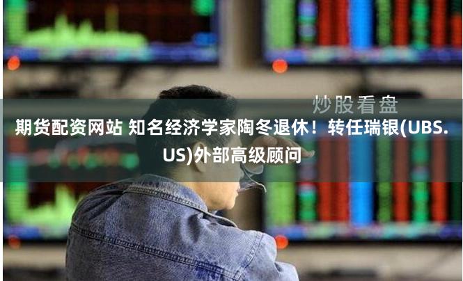 期货配资网站 知名经济学家陶冬退休！转任瑞银(UBS.US)外部高级顾问