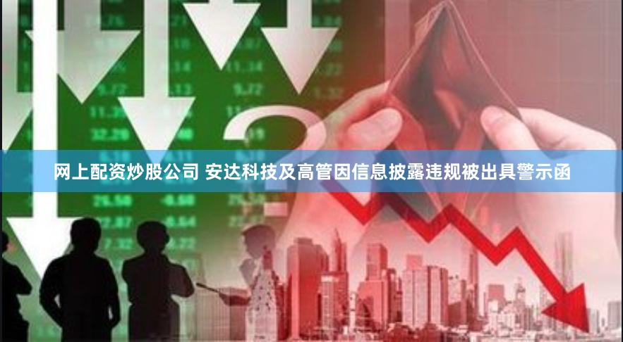 网上配资炒股公司 安达科技及高管因信息披露违规被出具警示函