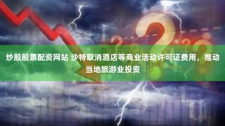 炒股股票配资网站 沙特取消酒店等商业活动许可证费用，推动当地旅游业投资