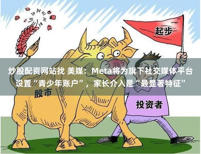 炒股配资网站找 美媒：Meta将为旗下社交媒体平台设置“青少年账户”，家长介入是“最显著特征”