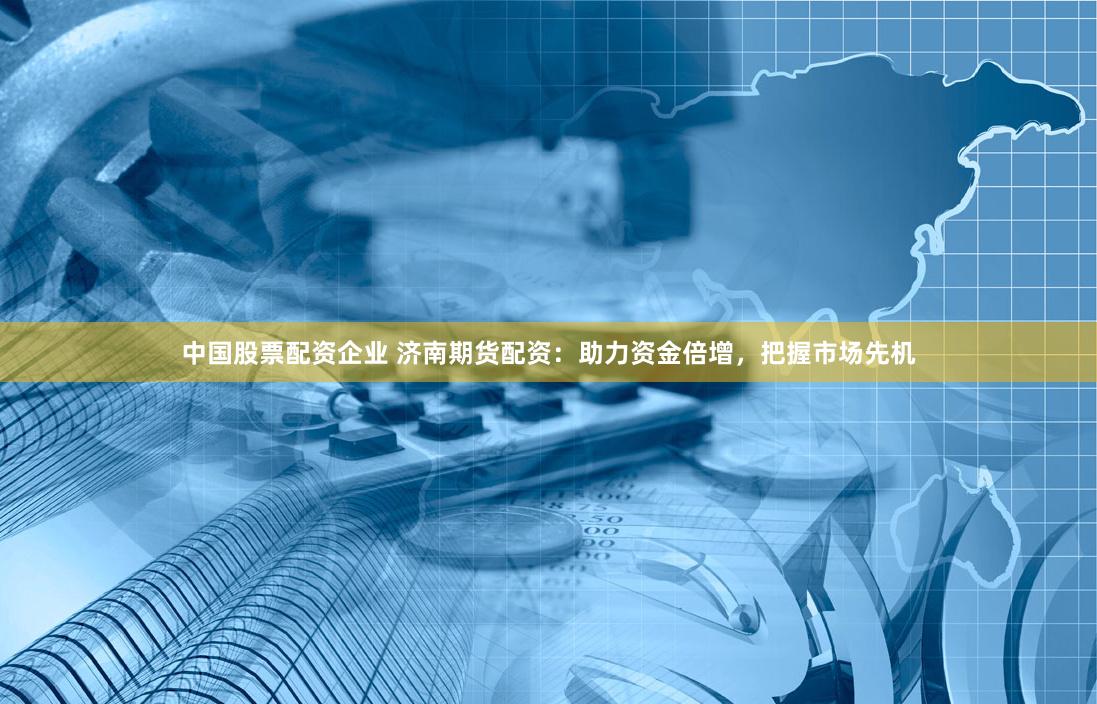 中国股票配资企业 济南期货配资：助力资金倍增，把握市场先机