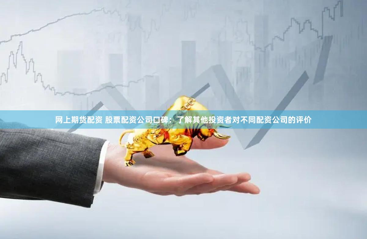网上期货配资 股票配资公司口碑：了解其他投资者对不同配资公司的评价