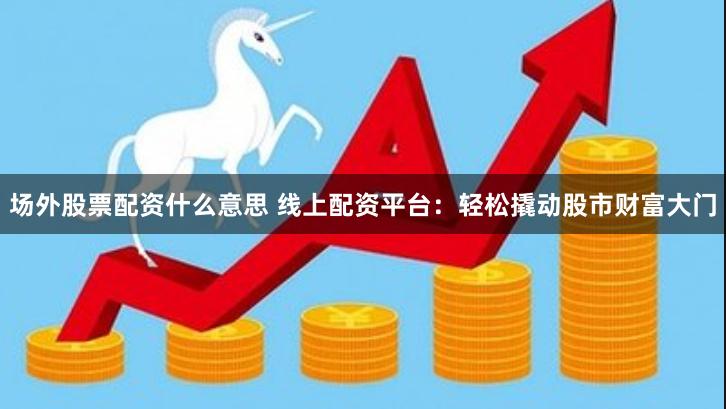 场外股票配资什么意思 线上配资平台：轻松撬动股市财富大门