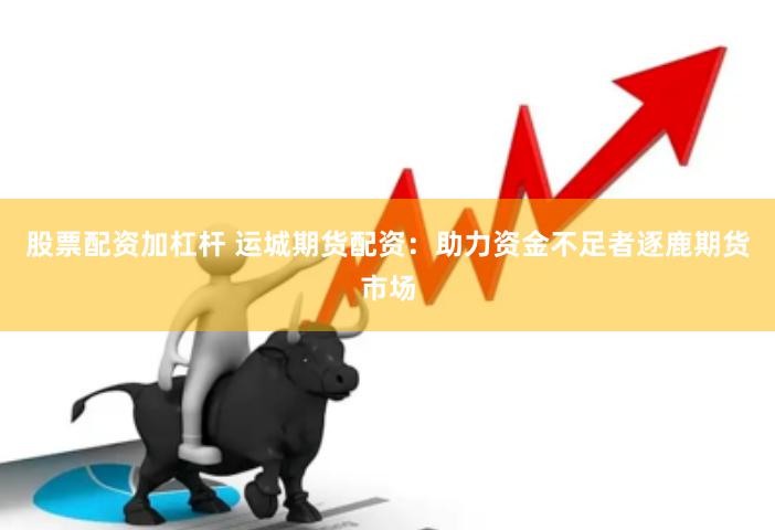 股票配资加杠杆 运城期货配资：助力资金不足者逐鹿期货市场