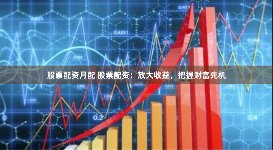 股票配资月配 股票配资：放大收益，把握财富先机