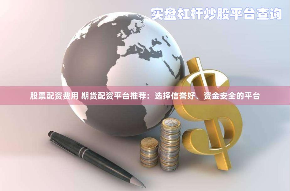 股票配资费用 期货配资平台推荐：选择信誉好、资金安全的平台