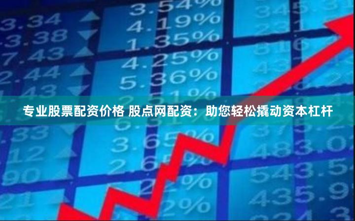 专业股票配资价格 股点网配资：助您轻松撬动资本杠杆