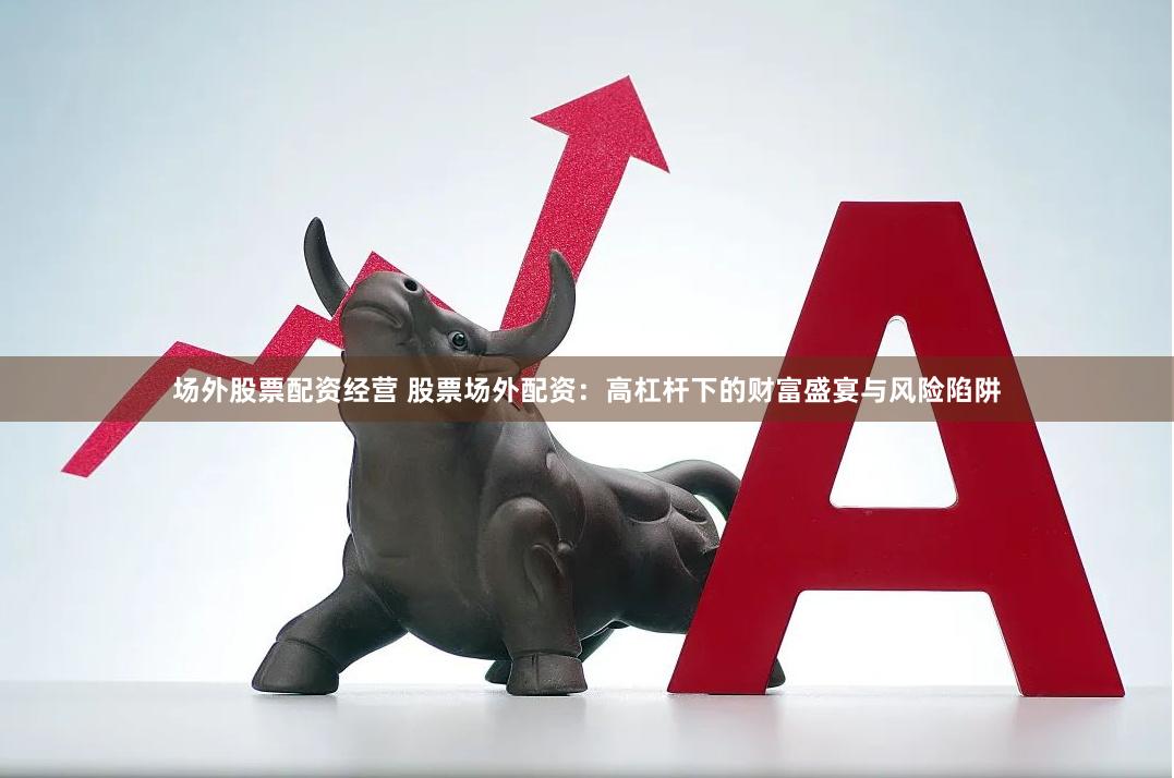 场外股票配资经营 股票场外配资：高杠杆下的财富盛宴与风险陷阱