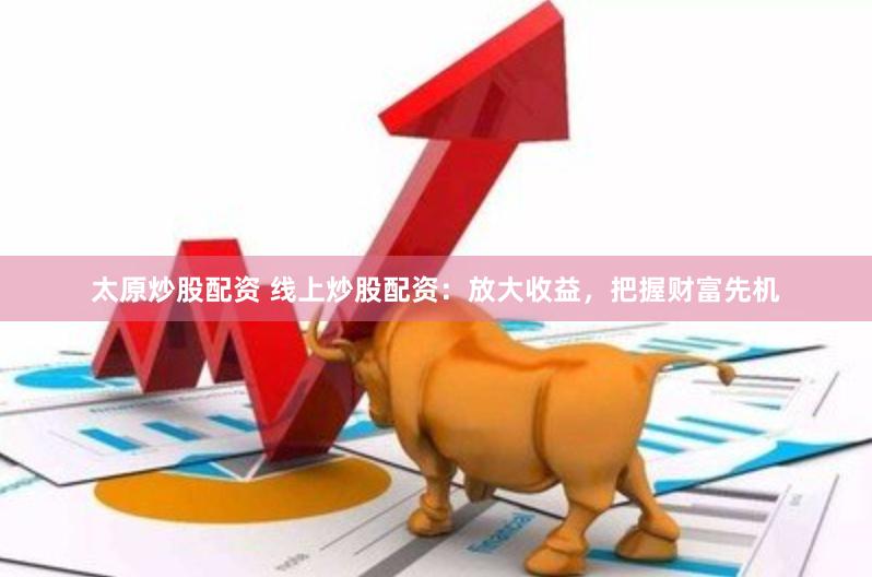 太原炒股配资 线上炒股配资：放大收益，把握财富先机